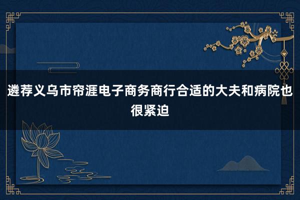 遴荐义乌市帘涯电子商务商行合适的大夫和病院也很紧迫